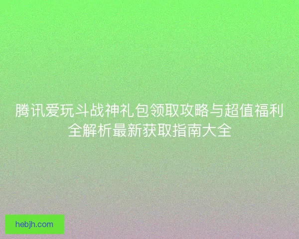 腾讯爱玩斗战神礼包领取攻略与超值福利全解析最新获取指南大全