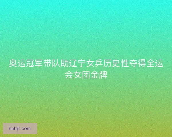 奥运冠军带队助辽宁女乒历史性夺得全运会女团金牌