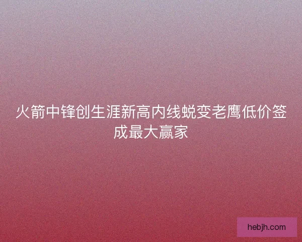 火箭中锋创生涯新高内线蜕变老鹰低价签成最大赢家