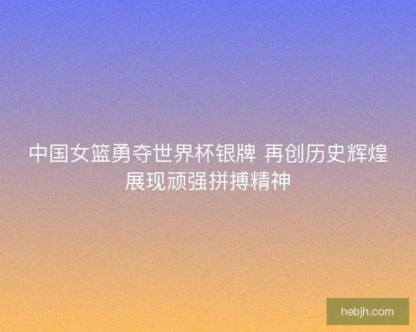 中国女篮勇夺世界杯银牌 再创历史辉煌展现顽强拼搏精神