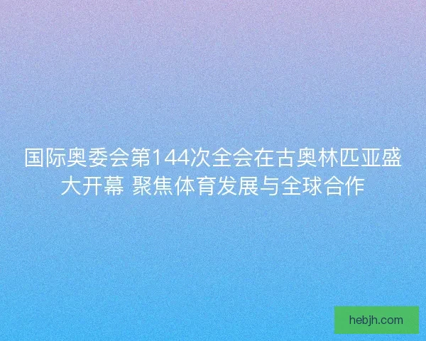 国际奥委会第144次全会在古奥林匹亚盛大开幕 聚焦体育发展与全球合作