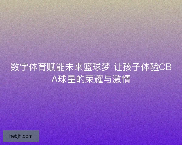 数字体育赋能未来篮球梦 让孩子体验CBA球星的荣耀与激情