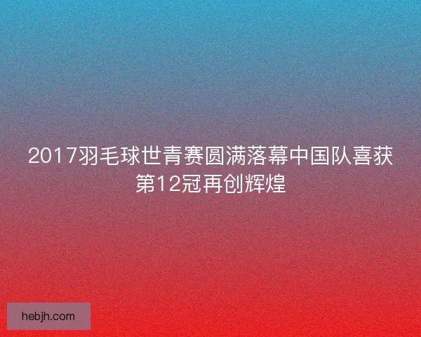 2017羽毛球世青赛圆满落幕中国队喜获第12冠再创辉煌