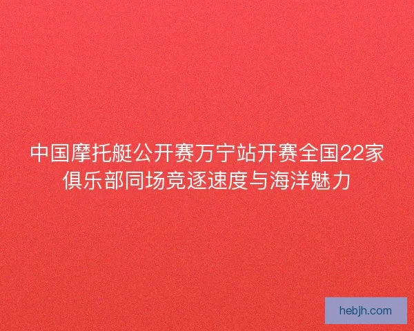 中国摩托艇公开赛万宁站开赛全国22家俱乐部同场竞逐速度与海洋魅力