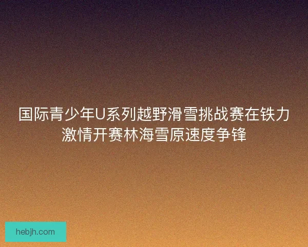 国际青少年U系列越野滑雪挑战赛在铁力激情开赛林海雪原速度争锋