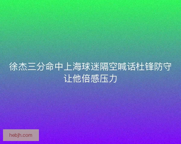 徐杰三分命中上海球迷隔空喊话杜锋防守让他倍感压力