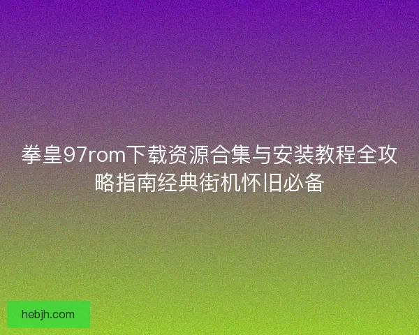 拳皇97rom下载资源合集与安装教程全攻略指南经典街机怀旧必备