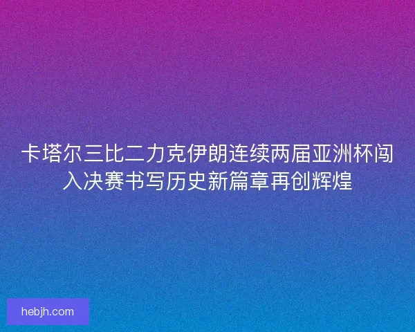 卡塔尔三比二力克伊朗连续两届亚洲杯闯入决赛书写历史新篇章再创辉煌