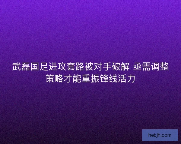 武磊国足进攻套路被对手破解 亟需调整策略才能重振锋线活力