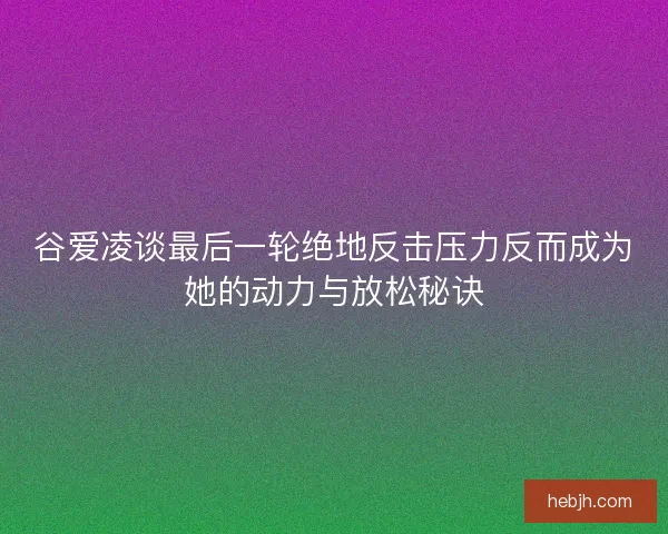 谷爱凌谈最后一轮绝地反击压力反而成为她的动力与放松秘诀
