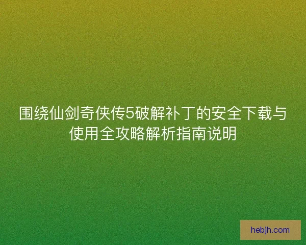 围绕仙剑奇侠传5破解补丁的安全下载与使用全攻略解析指南说明