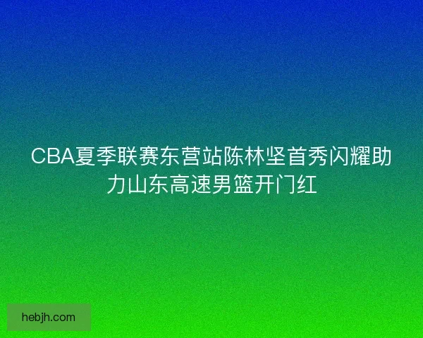 CBA夏季联赛东营站陈林坚首秀闪耀助力山东高速男篮开门红
